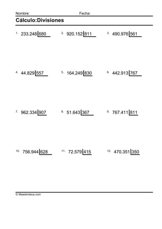 Nombre:                        Fecha:

Cálculo:Divisiones

1.                  2.                  3.
      233.248 680         920.152 811         490.976 561




4.                  5.                  6.
      44.829 557          164.249 830         442.913 767




7.                  8.                  9.
      962.334 907         51.643 367          767.411 811




10.                 11.                 12.
      756.944 628         72.579 415          470.351 350




© Maestroteca.com
 