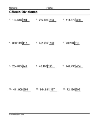 Nombre:                        Fecha:

Cálculo:Divisiones

1.                  2.                  3.
      194.648 894         222.086 283         114.870 360




4.                  5.                  6.
      850.149 417         651.262 708         23.200 910




7.                  8.                  9.
      284.893 241         48.100 196          749.436 404




10.                 11.                 12.
      441.908 964         664.891 167         72.196 505




© Maestroteca.com
 