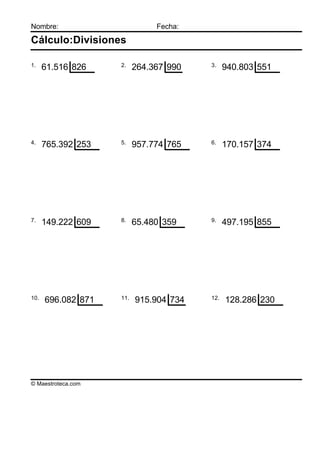 Nombre:                        Fecha:

Cálculo:Divisiones

1.                  2.                  3.
      61.516 826          264.367 990         940.803 551




4.                  5.                  6.
      765.392 253         957.774 765         170.157 374




7.                  8.                  9.
      149.222 609         65.480 359          497.195 855




10.                 11.                 12.
      696.082 871         915.904 734         128.286 230




© Maestroteca.com
 