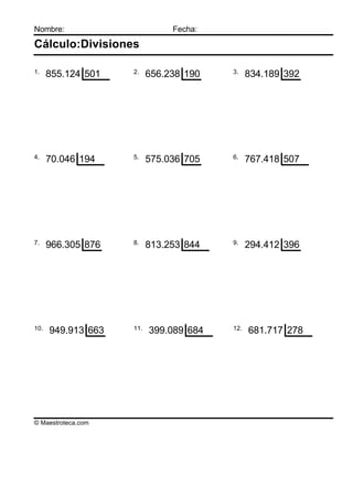 Nombre:                        Fecha:

Cálculo:Divisiones

1.                  2.                  3.
      855.124 501         656.238 190         834.189 392




4.                  5.                  6.
      70.046 194          575.036 705         767.418 507




7.                  8.                  9.
      966.305 876         813.253 844         294.412 396




10.                 11.                 12.
      949.913 663         399.089 684         681.717 278




© Maestroteca.com
 