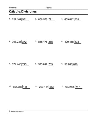 Nombre:                        Fecha:

Cálculo:Divisiones

1.                  2.                  3.
      522.107 551         850.570 791         609.812 353




4.                  5.                  6.
      798.231 372         888.476 388         400.458 138




7.                  8.                  9.
      574.445 795         373.019 785         58.988 670




10.                 11.                 12.
      651.683 155         260.414 453         683.086 747




© Maestroteca.com
 