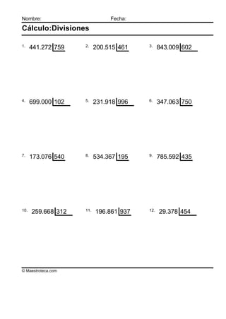 Nombre:                        Fecha:

Cálculo:Divisiones

1.                  2.                  3.
      441.272 759         200.515 461         843.009 602




4.                  5.                  6.
      699.000 102         231.918 996         347.063 750




7.                  8.                  9.
      173.076 540         534.367 195         785.592 435




10.                 11.                 12.
      259.668 312         196.861 937         29.378 454




© Maestroteca.com
 