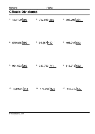 Nombre:                        Fecha:

Cálculo:Divisiones

1.                  2.                  3.
      453.109 399         792.039 255         708.298 334




4.                  5.                  6.
      540.815 190         94.667 440          498.944 543




7.                  8.                  9.
      934.623 280         387.763 741         515.915 632




10.                 11.                 12.
      429.634 343         478.008 924         143.042 587




© Maestroteca.com
 