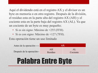 Aquí el dividendo está en el registro AX y el divisor es un 
byte en memoria o en otro registro. Después de la división, 
el residuo esta en la parte alta del registro AX (AH) y el 
cociente esta en la parte baja del registro AX (AL). Ya que 
un cociente de un byte es muy pequeño; 
• Si es sin signo: Máximo de +255 (FFH). 
• Si es con signo: Máximo de +127 (7FH). 
Esta operación tiene un uso limitado 
AX 
AH 
Residuo 
Palabra Entre Byte 
AL 
Cociente 
Antes de la operación----- 
Después de la operación-- 
 