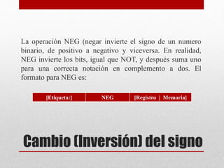 La operación NEG (negar invierte el signo de un numero 
binario, de positivo a negativo y viceversa. En realidad, 
NEG invierte los bits, igual que NOT, y después suma uno 
para una correcta notación en complemento a dos. El 
formato para NEG es: 
[Etiqueta:] NEG [Registro | Memoria] 
Cambio (Inversión) del signo 
 