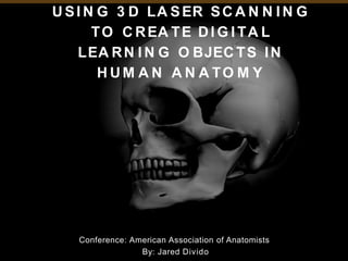 U SI N G 3 D LA SER SC A N N I N G
TO C REA TE DI G I TA L
LEA RN I N G O BJEC TS IN
H U M A N A N A TO M Y
Conference: American Association of Anatomists
By: Jared Divido
 