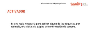 #DivierteteconGTM @Alopezbueno
ACTIVADOR
Es una regla necesaria para activar alguna de las etiquetas, por
ejemplo, una visita a la página de confirmación de compra.
 
