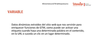 #DivierteteconGTM @Alopezbueno
VARIABLE
Datos dinámicos extraídos del sitio web que nos servirán para
enriquecer funciones de GTM, como puede ser activar una
etiqueta cuando haya una determinada palabra en el contenido,
en la URL o suceda un clic en un lugar determinado.
 