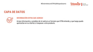#DivierteteconGTM @Alopezbueno
INFORMACIÓN EXTRA QUE AGREGO
Arrojo información y variables de mi web en un formato que GTM entiende, y que luego puedo
aprovechar en su interfaz o traspasar a otro producto.
CAPA DE DATOS
 