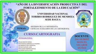 UNIVERSIDAD NACIONAL
TORIBIO RODRIGUEZ DE MENDOZA
SEDE BAGUA
-DIVISION DE LA CARTOGRAFIA
-CIENCIAS AUXILIARES DE LA CARTOGRAFIA
CURSO:CARTOGRAFIA
INTEGRANTES:
ALVA BENITES MERLY.
ASTONITAS CARRASCO LIZ JHOANA.
CARRASCO ORTIZ NATASHA.
CIEZA ALCALDE JUAN.
DELGADO ROMERO SHEYLA.
LOZADA CASTILLO IRIS.
DOCENTE:
ING.HUBERT
MANUEL
VELARDE
MUÑOZ
“AÑO DE LA DIVERSIFICACIÓN PRODUCTIVA Y DEL
FORTALEZIMIENTO DE LA EDUCACIÓN”
TEMAS:
 