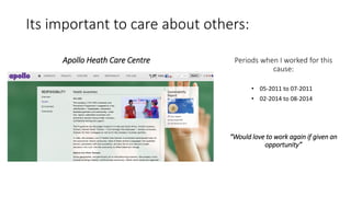 Its important to care about others:
Apollo Heath Care Centre
• 05-2011 to 07-2011
• 02-2014 to 08-2014
Periods when I worked for this
cause:
“Would love to work again if given an
opportunity”
 