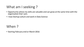 What am I seeking ?
• Opportunity where my skills are valuable and can grow at the same time with the
organisation that I join.
• I love Startup culture and work in Data Science
When ?
• Starting February end or March 2016
 