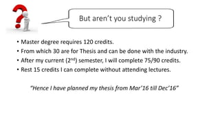 But aren’t you studying ?
• Master degree requires 120 credits.
• From which 30 are for Thesis and can be done with the industry.
• After my current (2nd) semester, I will complete 75/90 credits.
• Rest 15 credits I can complete without attending lectures.
“Hence I have planned my thesis from Mar’16 till Dec’16”
 