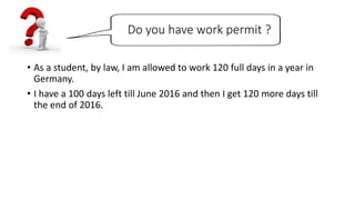 Do you have work permit ?
• As a student, by law, I am allowed to work 120 full days in a year in
Germany.
• I have a 100 days left till June 2016 and then I get 120 more days till
the end of 2016.
 
