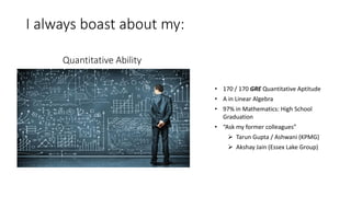 I always boast about my:
Quantitative Ability
• 170 / 170 GRE Quantitative Aptitude
• A in Linear Algebra
• 97% in Mathematics: High School
Graduation
• “Ask my former colleagues”
 Tarun Gupta / Ashwani (KPMG)
 Akshay Jain (Essex Lake Group)
 