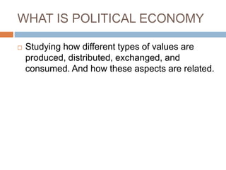 WHAT IS POLITICAL ECONOMY
 Studying how different types of values are
produced, distributed, exchanged, and
consumed. And how these aspects are related.
 