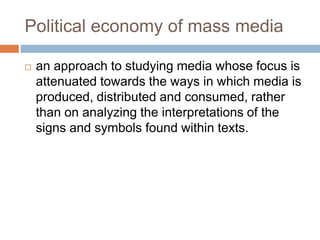 Political economy of mass media
 an approach to studying media whose focus is
attenuated towards the ways in which media is
produced, distributed and consumed, rather
than on analyzing the interpretations of the
signs and symbols found within texts.
 