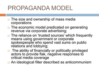 PROPAGANDA MODEL
 The size and ownership of mass media
corporations
 The economic model predicated on generating
revenue via corporate advertising;
 The reliance on ‘trusted sources’ which frequently
means using government or corporate
spokespeople who spend vast sums on public
relations and lobbying;
 The ability of financially or politically privileged
actors to provide flak, negative responses to
critical media coverage
 An ideological filter described as anticommunism
 