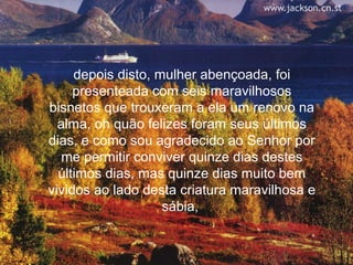 depois disto, mulher abençoada, foi
     presenteada com seis maravilhosos
bisnetos que trouxeram a ela um renovo na
  alma, oh quão felizes foram seus últimos
dias, e como sou agradecido ao Senhor por
   me permitir conviver quinze dias destes
  últimos dias, mas quinze dias muito bem
vividos ao lado desta criatura maravilhosa e
                    sábia,
 