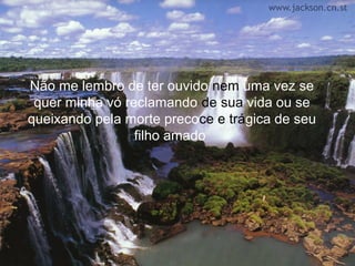 Não me lembro de ter ouvido nem uma vez se
 quer minha vó reclamando de sua vida ou se
queixando pela morte precoce e trágica de seu
                 filho amado
 