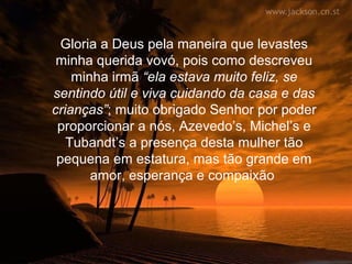 Gloria a Deus pela maneira que levastes
 minha querida vovó, pois como descreveu
    minha irmã “ela estava muito feliz, se
sentindo útil e viva cuidando da casa e das
crianças”; muito obrigado Senhor por poder
 proporcionar a nós, Azevedo’s, Michel’s e
   Tubandt’s a presença desta mulher tão
 pequena em estatura, mas tão grande em
       amor, esperança e compaixão
 