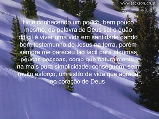 Hoje conhecendo um pouco, bem pouco
   mesmo, da palavra de Deus sei o quão
 difícil é viver uma vida em santidade dando
 bom testemunho de Jesus na terra, porém
 sempre me pareceu tão fácil para algumas
  poucas pessoas, como que naturalmente,
na mais pura simplicidade, conseguem, sem
muito esforço, um estilo de vida que agrada
               ao coração de Deus
 