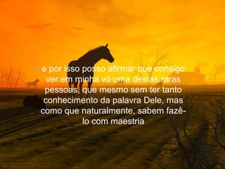 e por isso posso afirmar que consigo
  ver em minha vó uma destas raras
 pessoas, que mesmo sem ter tanto
 conhecimento da palavra Dele, mas
como que naturalmente, sabem fazê-
           lo com maestria
 