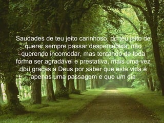 Saudades de teu jeito carinhoso, do teu jeito de
   querer sempre passar despercebida, não
  querendo incomodar, mas tentando de toda
forma ser agradável e prestativa, mais uma vez
  dou graças a Deus por saber que esta vida é
     apenas uma passagem e que um dia
 