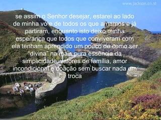 se assim o Senhor desejar, estarei ao lado
de minha vó e de todos os que amamos e já
     partiram, enquanto isto deixo minha
 esperança que todos que conviveram com
ela tenham aprendido um pouco de como ser
      “divina” na mais pura essência da
    simplicidade, valores de família, amor
incondicional e doação sem buscar nada em
                     troca
 