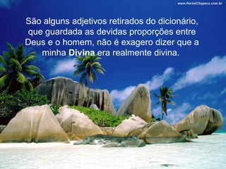 São alguns adjetivos retirados do dicionário,
 que guardada as devidas proporções entre
Deus e o homem, não é exagero dizer que a
    minha Divina era realmente divina.
 