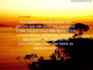 Dos adjetivos acima citados são
poucos que não poderiam expressar
o que representava esta figura única
e maravilhosa, até porque sabemos
    que apenas UM único ser no
 universo pode preencher todos os
          adjetivos acima
 