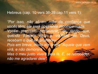 Hebreus (cap. 10 vers 36-39:cap.11 vers 1):

“Por isso, não abram mão da confiança que
vocês têm; ela será ricamente recompensada.
Vocês precisam perseverar, de modo que,
quando tiverem feito a vontade de Deus,
recebam o que ele prometeu;
Pois em breve, muito em breve “Aquele que vem
virá, e não demorará.
Mas o meu justo viverá pela fé. E, se retroceder,
não me agradarei dele”.
 