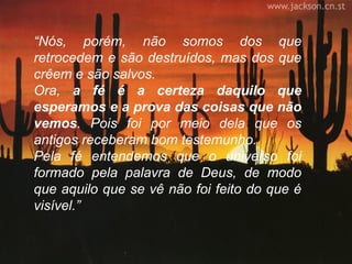 “Nós, porém, não somos dos que
retrocedem e são destruídos, mas dos que
crêem e são salvos.
Ora, a fé é a certeza daquilo que
esperamos e a prova das coisas que não
vemos. Pois foi por meio dela que os
antigos receberam bom testemunho.
Pela fé entendemos que o universo foi
formado pela palavra de Deus, de modo
que aquilo que se vê não foi feito do que é
visível.”
 