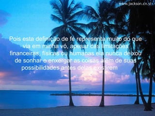 Pois esta definição de fé representa muito do que
      via em minha vó, apesar das limitações
financeiras, físicas ou humanas ela nunca deixou
   de sonhar e enxergar as coisas além de suas
     possibilidades antes delas existirem
 