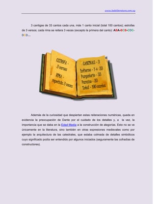 www.ladeliteratura.com.uy
3 cantigas de 33 cantos cada una, más 1 canto inicial (total 100 cantos); estrofas
de 3 versos; cada rima se reitera 3 veces (excepto la primera del canto): ABA-BCB-CDC-
DED…
Además de la curiosidad que despiertan estas reiteraciones numéricas, queda en
evidencia la preocupación de Dante por el cuidado de los detalles y, a la vez, la
importancia que se daba en la Edad Media a la construcción de alegorías. Esto no se ve
únicamente en la literatura, sino también en otras expresiones medievales como por
ejemplo la arquitectura de las catedrales, que estaba colmada de detalles simbólicos
cuyo significado podía ser entendido por algunos iniciados (seguramente las cofradías de
constructores).
 