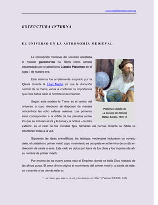 www.ladeliteratura.com.uy
ESTRUCTURA INTERNA
E L U N I V E R S O E N L A A S T R O N O M Í A M E D I E V A L
La concepción medieval del universo aceptaba
el modelo geocéntrico (la Tierra como centro)
desarrollado por el astrónomo Claudio Ptolomeo en el
siglo II de nuestra era.
Este sistema fue ampliamente aceptado por la
Iglesia durante la Edad Media, ya que la ubicación
central de la Tierra venía a confirmar la importancia
que Dios había dado al hombre en la creación.
Según este modelo la Tierra es el centro del
universo, a cuyo alrededor se disponen de manera
concéntrica las ocho esferas celestes. Las primeras
siete corresponden a la órbita de los planetas (entre
los que se incluían el sol y la luna) y la octava – la más
exterior- es el cielo de las estrellas fijas, llamadas así porque durante su órbita se
desplazan todas a la vez.
Siguiendo las ideas aristotélicas, los teólogos medievales incluyeron un noveno
cielo, el cristalino o primer móvil, cuyo movimiento se completa en el término de un día en
dirección de oeste a este. Este cielo se ubica por fuera de los otros y los impulsa (de ahí
su nombre de primer móvil).
Por encima de los nueve cielos está el Empíreo, donde se halla Dios rodeado de
las almas puras. El amor divino origina el movimiento del primer móvil y, a través de éste,
se transmite a las demás esferas:
“…el Amor que mueve el sol y las demás estrellas” (Paraíso XXXIII, 145)
Ptolomeo (detalle de
La escuela de Atenas)
Rafael Sanzio, 1510-11
 