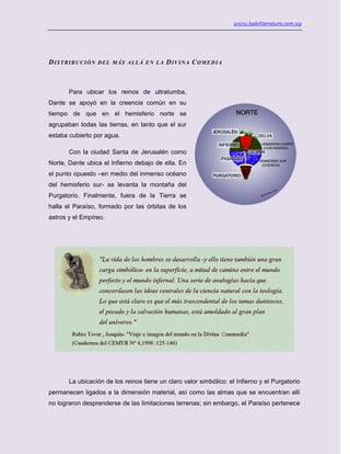 www.ladeliteratura.com.uy
DISTRIBUCIÓN DEL MÁS ALLÁ EN LA DIVINA COMEDIA
Para ubicar los reinos de ultratumba,
Dante se apoyó en la creencia común en su
tiempo de que en el hemisferio norte se
agrupaban todas las tierras, en tanto que el sur
estaba cubierto por agua.
Con la ciudad Santa de Jerusalén como
Norte, Dante ubica el Infierno debajo de ella. En
el punto opuesto –en medio del inmenso océano
del hemisferio sur- se levanta la montaña del
Purgatorio. Finalmente, fuera de la Tierra se
halla el Paraíso, formado por las órbitas de los
astros y el Empíreo.
La ubicación de los reinos tiene un claro valor simbólico: el Infierno y el Purgatorio
permanecen ligados a la dimensión material, así como las almas que se encuentran allí
no lograron desprenderse de las limitaciones terrenas; sin embargo, el Paraíso pertenece
 