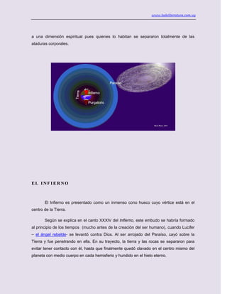 www.ladeliteratura.com.uy
a una dimensión espiritual pues quienes lo habitan se separaron totalmente de las
ataduras corporales.
E L I N F I E R N O
El Infierno es presentado como un inmenso cono hueco cuyo vértice está en el
centro de la Tierra.
Según se explica en el canto XXXIV del Infierno, este embudo se habría formado
al principio de los tiempos (mucho antes de la creación del ser humano), cuando Lucifer
– el ángel rebelde- se levantó contra Dios. Al ser arrojado del Paraíso, cayó sobre la
Tierra y fue penetrando en ella. En su trayecto, la tierra y las rocas se separaron para
evitar tener contacto con él, hasta que finalmente quedó clavado en el centro mismo del
planeta con medio cuerpo en cada hemisferio y hundido en el hielo eterno.
 