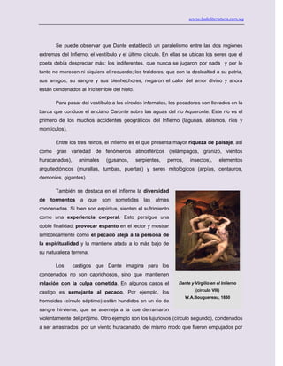 www.ladeliteratura.com.uy
Se puede observar que Dante estableció un paralelismo entre las dos regiones
extremas del Infierno, el vestíbulo y el último círculo. En ellas se ubican los seres que el
poeta debía despreciar más: los indiferentes, que nunca se jugaron por nada y por lo
tanto no merecen ni siquiera el recuerdo; los traidores, que con la deslealtad a su patria,
sus amigos, su sangre y sus bienhechores, negaron el calor del amor divino y ahora
están condenados al frío terrible del hielo.
Para pasar del vestíbulo a los círculos infernales, los pecadores son llevados en la
barca que conduce el anciano Caronte sobre las aguas del río Aqueronte. Este río es el
primero de los muchos accidentes geográficos del Infierno (lagunas, abismos, ríos y
montículos).
Entre los tres reinos, el Infierno es el que presenta mayor riqueza de paisaje, así
como gran variedad de fenómenos atmosféricos (relámpagos, granizo, vientos
huracanados), animales (gusanos, serpientes, perros, insectos), elementos
arquitectónicos (murallas, tumbas, puertas) y seres mitológicos (arpías, centauros,
demonios, gigantes).
También se destaca en el Infierno la diversidad
de tormentos a que son sometidas las almas
condenadas. Si bien son espíritus, sienten el sufrimiento
como una experiencia corporal. Esto persigue una
doble finalidad: provocar espanto en el lector y mostrar
simbólicamente cómo el pecado aleja a la persona de
la espiritualidad y la mantiene atada a lo más bajo de
su naturaleza terrena.
Los castigos que Dante imagina para los
condenados no son caprichosos, sino que mantienen
relación con la culpa cometida. En algunos casos el
castigo es semejante al pecado. Por ejemplo, los
homicidas (círculo séptimo) están hundidos en un río de
sangre hirviente, que se asemeja a la que derramaron
violentamente del prójimo. Otro ejemplo son los lujuriosos (círculo segundo), condenados
a ser arrastrados por un viento huracanado, del mismo modo que fueron empujados por
Dante y Virgilio en el Infierno
(círculo VIII)
W.A.Bouguereau, 1850
 