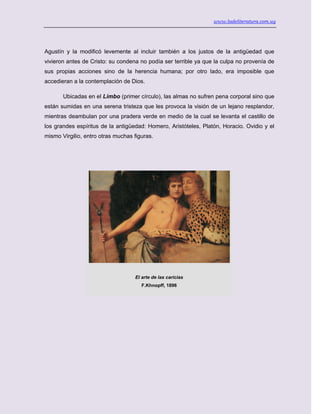 www.ladeliteratura.com.uy
Agustín y la modificó levemente al incluir también a los justos de la antigüedad que
vivieron antes de Cristo: su condena no podía ser terrible ya que la culpa no provenía de
sus propias acciones sino de la herencia humana; por otro lado, era imposible que
accedieran a la contemplación de Dios.
Ubicadas en el Limbo (primer círculo), las almas no sufren pena corporal sino que
están sumidas en una serena tristeza que les provoca la visión de un lejano resplandor,
mientras deambulan por una pradera verde en medio de la cual se levanta el castillo de
los grandes espíritus de la antigüedad: Homero, Aristóteles, Platón, Horacio. Ovidio y el
mismo Virgilio, entro otras muchas figuras.
El arte de las caricias
F.Khnopff, 1896
 