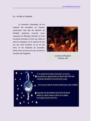 www.ladeliteratura.com.uy
E L P U R G A T O R I O
La tremenda inmensidad de los
océanos del hemisferio sur impedía
aventurarse más allá del estrecho de
Gibraltar (entonces conocido como
columnas de Hércules) Además, la línea
ecuatorial marcaba el límite que nadie se
atrevía a traspasar, en la creencia de que
era una zona candente. Al sur de esa
línea, en las antípodas de Jerusalén,
Dante ubica una isla en la que se eleva la
montaña del Purgatorio.
Las almas del Purgatorio
E.Vicente, 1943
 