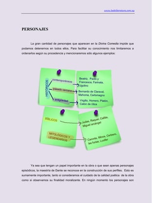 www.ladeliteratura.com.uy
PERSONAJES
La gran cantidad de personajes que aparecen en la Divina Comedia impide que
podamos detenernos en todos ellos. Para facilitar su conocimiento nos limitaremos a
ordenarlos según su procedencia y mencionaremos sólo algunos ejemplos:
Ya sea que tengan un papel importante en la obra o que sean apenas personajes
episódicos, la maestría de Dante se reconoce en la construcción de sus perfiles. Esto es
sumamente importante, tanto si consideramos el cuidado de la calidad poética de la obra
como si observamos su finalidad moralizante. En ningún momento los personajes son
 