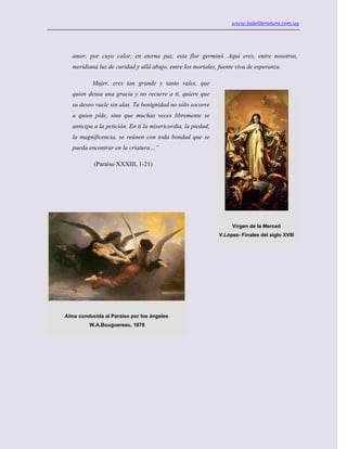 www.ladeliteratura.com.uy
amor, por cuyo calor, en eterna paz, esta flor germinó. Aquí eres, entre nosotros,
meridiana luz de caridad y allá abajo, entre los mortales, fuente viva de esperanza.
Mujer, eres tan grande y tanto vales, que
quien desea una gracia y no recurre a ti, quiere que
su deseo vuele sin alas. Tu benignidad no sólo socorre
a quien pide, sino que muchas veces libremente se
anticipa a la petición. En ti la misericordia, la piedad,
la magnificencia, se reúnen con toda bondad que se
pueda encontrar en la criatura…”
(Paraíso XXXIII, 1-21)
Virgen de la Merced
V.López- Finales del siglo XVIII
Alma conducida al Paraíso por los ángeles
W.A.Bouguereau, 1878
 