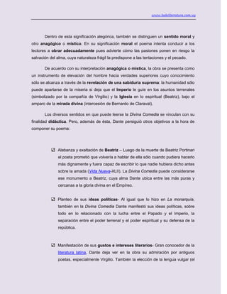 www.ladeliteratura.com.uy
Dentro de esta significación alegórica, también se distinguen un sentido moral y
otro anagógico o místico. En su significación moral el poema intenta conducir a los
lectores a obrar adecuadamente pues advierte cómo las pasiones ponen en riesgo la
salvación del alma, cuya naturaleza frágil la predispone a las tentaciones y el pecado.
De acuerdo con su interpretación anagógica o mística, la obra se presenta como
un instrumento de elevación del hombre hacia verdades superiores cuyo conocimiento
sólo se alcanza a través de la revelación de una sabiduría suprema: la humanidad sólo
puede apartarse de la miseria si deja que el Imperio le guíe en los asuntos terrenales
(simbolizado por la compañía de Virgilio) y la Iglesia en lo espiritual (Beatriz), bajo el
amparo de la mirada divina (intercesión de Bernardo de Claraval).
Los diversos sentidos en que puede leerse la Divina Comedia se vinculan con su
finalidad didáctica. Pero, además de ésta, Dante persiguió otros objetivos a la hora de
componer su poema:
Alabanza y exaltación de Beatriz – Luego de la muerte de Beatriz Portinari
el poeta prometió que volvería a hablar de ella sólo cuando pudiera hacerlo
más dignamente y fuera capaz de escribir lo que nadie hubiera dicho antes
sobre la amada (Vida Nueva-XLII). La Divina Comedia puede considerarse
ese monumento a Beatriz, cuya alma Dante ubica entre las más puras y
cercanas a la gloria divina en el Empíreo.
Planteo de sus ideas políticas- Al igual que lo hizo en La monarquía,
también en la Divina Comedia Dante manifestó sus ideas políticas, sobre
todo en lo relacionado con la lucha entre el Papado y el Imperio, la
separación entre el poder terrenal y el poder espiritual y su defensa de la
república.
Manifestación de sus gustos e intereses literarios- Gran conocedor de la
literatura latina, Dante deja ver en la obra su admiración por antiguos
poetas, especialmente Virgilio. También la elección de la lengua vulgar (el
 