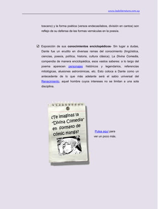 www.ladeliteratura.com.uy
toscano) y la forma poética (versos endecasílabos, división en cantos) son
reflejo de su defensa de las formas vernáculas en la poesía.
Exposición de sus conocimientos enciclopédicos- Sin lugar a dudas,
Dante fue un erudito en diversas ramas del conocimiento (lingüística,
ciencias, poesía, política, historia, cultura clásica). La Divina Comedia,
compendia de manera enciclopédica, esos vastos saberes: a lo largo del
poema aparecen personajes históricos y legendarios, referencias
mitológicas, alusiones astronómicas, etc. Esto coloca a Dante como un
antecedente de lo que más adelante será el sabio universal del
Renacimiento, aquel hombre cuyos intereses no se limitan a una sola
disciplina.
Pulsa aquí para
ver un poco más.
 