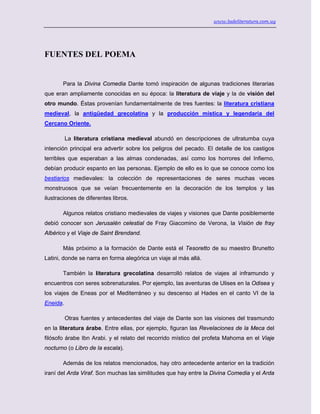 www.ladeliteratura.com.uy
FUENTES DEL POEMA
Para la Divina Comedia Dante tomó inspiración de algunas tradiciones literarias
que eran ampliamente conocidas en su época: la literatura de viaje y la de visión del
otro mundo. Éstas provenían fundamentalmente de tres fuentes: la literatura cristiana
medieval, la antigüedad grecolatina y la producción mística y legendaria del
Cercano Oriente.
La literatura cristiana medieval abundó en descripciones de ultratumba cuya
intención principal era advertir sobre los peligros del pecado. El detalle de los castigos
terribles que esperaban a las almas condenadas, así como los horrores del Infierno,
debían producir espanto en las personas. Ejemplo de ello es lo que se conoce como los
bestiarios medievales: la colección de representaciones de seres muchas veces
monstruosos que se veían frecuentemente en la decoración de los templos y las
ilustraciones de diferentes libros.
Algunos relatos cristiano medievales de viajes y visiones que Dante posiblemente
debió conocer son Jerusalén celestial de Fray Giacomino de Verona, la Visión de fray
Albérico y el Viaje de Saint Brendand.
Más próximo a la formación de Dante está el Tesoretto de su maestro Brunetto
Latini, donde se narra en forma alegórica un viaje al más allá.
También la literatura grecolatina desarrolló relatos de viajes al inframundo y
encuentros con seres sobrenaturales. Por ejemplo, las aventuras de Ulises en la Odisea y
los viajes de Eneas por el Mediterráneo y su descenso al Hades en el canto VI de la
Eneida.
Otras fuentes y antecedentes del viaje de Dante son las visiones del trasmundo
en la literatura árabe. Entre ellas, por ejemplo, figuran las Revelaciones de la Meca del
filósofo árabe Ibn Arabi. y el relato del recorrido místico del profeta Mahoma en el Viaje
nocturno (o Libro de la escala).
Además de los relatos mencionados, hay otro antecedente anterior en la tradición
iraní del Arda Viraf. Son muchas las similitudes que hay entre la Divina Comedia y el Arda
 
