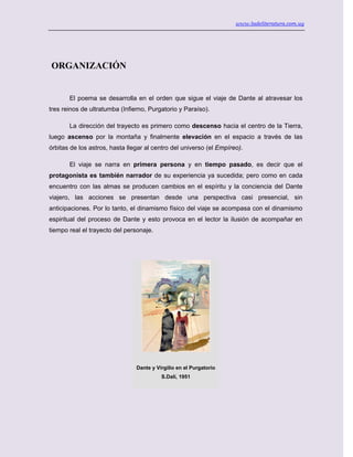 www.ladeliteratura.com.uy
ORGANIZACIÓN
El poema se desarrolla en el orden que sigue el viaje de Dante al atravesar los
tres reinos de ultratumba (Infierno, Purgatorio y Paraíso).
La dirección del trayecto es primero como descenso hacia el centro de la Tierra,
luego ascenso por la montaña y finalmente elevación en el espacio a través de las
órbitas de los astros, hasta llegar al centro del universo (el Empíreo).
El viaje se narra en primera persona y en tiempo pasado, es decir que el
protagonista es también narrador de su experiencia ya sucedida; pero como en cada
encuentro con las almas se producen cambios en el espíritu y la conciencia del Dante
viajero, las acciones se presentan desde una perspectiva casi presencial, sin
anticipaciones. Por lo tanto, el dinamismo físico del viaje se acompasa con el dinamismo
espiritual del proceso de Dante y esto provoca en el lector la ilusión de acompañar en
tiempo real el trayecto del personaje.
Dante y Virgilio en el Purgatorio
S.Dalí, 1951
 
