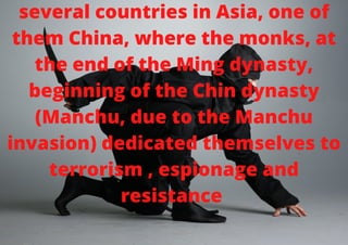 several countries in Asia, one of
them China, where the monks, at
the end of the Ming dynasty,
beginning of the Chin dynasty
(Manchu, due to the Manchu
invasion) dedicated themselves to
terrorism , espionage and
resistance


 