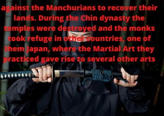 against the Manchurians to recover their
lands. During the Chin dynasty the
temples were destroyed and the monks
took refuge in other countries, one of
them Japan, where the Martial Art they
practiced gave rise to several other arts


 