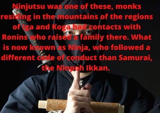 Ninjutsu was one of these, monks
residing in the mountains of the regions
of Iga and Koga had contacts with
Ronins who raised a family there. What
is now known as Ninja, who followed a
different code of conduct than Samurai,
the Ninpoh Ikkan.


 